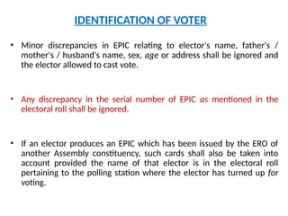 • Minor discrepancies in EPIC relating to elector's name, father's /
mother's / husband's name, sex, age or address shall be ignored and
the elector allowed to cast vote.
• Any discrepancy in the serial number of EPIC as mentioned in the
electoral roll shall be ignored.
• If an elector produces an EPIC which has been issued by the ERO of
another Assembly constituency, such cards shall also be taken into
account provided the name of that elector is in the electoral roll
pertaining to the polling station where the elector has turned up for
voting.
IDENTIFICATION OF VOTER
 