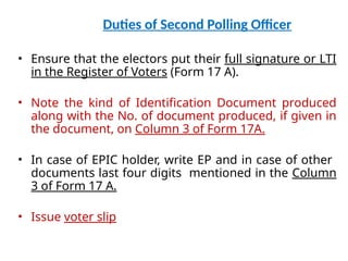 Duties of Second Polling Officer
• Ensure that the electors put their full signature or LTI
in the Register of Voters (Form 17 A).
• Note the kind of Identification Document produced
along with the No. of document produced, if given in
the document, on Column 3 of Form 17A.
• In case of EPIC holder, write EP and in case of other
documents last four digits mentioned in the Column
3 of Form 17 A.
• Issue voter slip
 