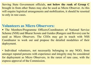 Serving State Government officials, not below the rank of Group C
brought in from other States may also be used as Micro Observer. As this
will require logistical arrangements and mobilization, it should be resorted
to only in rare cases.
Volunteers as Micro Observers:
· The Members/Programme Officers/Coordinators of National Service
Scheme (NSS) and Bharat Scouts and Guides (Rangers and Rovers) can be
used as Micro Observers. The CEOs may get in touch with NSS
Coordinator to work out and propose the detailed modalities of their
deployment.
• Individual volunteers, not necessarily belonging to any NGO, from
amongst reputed persons with experience and integrity may be considered
for deployment as Micro Observers, in the rarest of rare case, with the
express approval of the Commission.
 