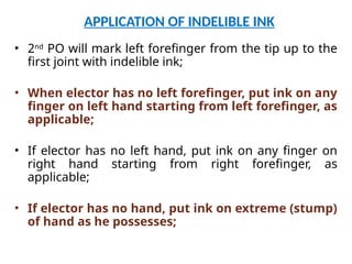 APPLICATION OF INDELIBLE INK
• 2nd
PO will mark left forefinger from the tip up to the
first joint with indelible ink;
• When elector has no left forefinger, put ink on any
finger on left hand starting from left forefinger, as
applicable;
• If elector has no left hand, put ink on any finger on
right hand starting from right forefinger, as
applicable;
• If elector has no hand, put ink on extreme (stump)
of hand as he possesses;
 