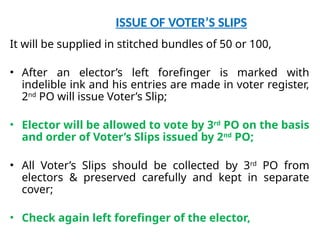 ISSUE OF VOTER’S SLIPS
It will be supplied in stitched bundles of 50 or 100,
• After an elector’s left forefinger is marked with
indelible ink and his entries are made in voter register,
2nd
PO will issue Voter’s Slip;
• Elector will be allowed to vote by 3rd
PO on the basis
and order of Voter’s Slips issued by 2nd
PO;
• All Voter’s Slips should be collected by 3rd
PO from
electors & preserved carefully and kept in separate
cover;
• Check again left forefinger of the elector,
 