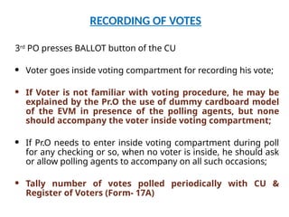 RECORDING OF VOTES
3rd
PO presses BALLOT button of the CU
 Voter goes inside voting compartment for recording his vote;
 If Voter is not familiar with voting procedure, he may be
explained by the Pr.O the use of dummy cardboard model
of the EVM in presence of the polling agents, but none
should accompany the voter inside voting compartment;
 If Pr.O needs to enter inside voting compartment during poll
for any checking or so, when no voter is inside, he should ask
or allow polling agents to accompany on all such occasions;
 Tally number of votes polled periodically with CU &
Register of Voters (Form- 17A)
 
