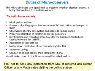 Duties of Micro-observers
The Micro-observers are appointed to observe whether election process is
being observed in a free and fair manner.
They will observe specially,
• Mock poll procedure
• Presence of polling agents & observance of ECI instructions with regard to
them
• Observance of entry pass system and access to Polling station
• Proper identification of electors as per ECI guidelines
• Identification and recording procedures for the Absentee, Shifted and
Duplicate voter’s list (ASD list)
• Application of indelible ink
• Noting down particulars of electors as in register 17A
• Secrecy of voting
• Conduct of polling agents, their complaints ,if any.
He will make report to the Observer as will be asked to do so.
PrO not to seek any instruction from MO. If required ask Sector
Officer or any Magistrates visiting the polling station
 