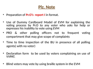 Plz. Note
• Preparation of Pr.O’s report I in format.
• Use of Dummy Cardboard Model of EVM for explaining the
voting process by Pr.O to any voter who asks for help or
expresses his inability to vote using EVM
• PRO & other polling officers not to frequent voting
compartment that may give scope of complaints
• Time to time inspection of the BU in presence of all polling
agents( with no voter)
• Declaration form to be used by voters complaining on use of
VVPAT.
• Blind voters may vote by using braille system in the EVM
 