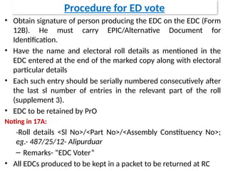 Procedure for ED vote
• Obtain signature of person producing the EDC on the EDC (Form
12B). He must carry EPIC/Alternative Document for
Identification.
• Have the name and electoral roll details as mentioned in the
EDC entered at the end of the marked copy along with electoral
particular details
• Each such entry should be serially numbered consecutively after
the last sl number of entries in the relevant part of the roll
(supplement 3).
• EDC to be retained by PrO
Noting in 17A:
-Roll details <Sl No>/<Part No>/<Assembly Constituency No>;
eg.- 487/25/12- Alipurduar
– Remarks- “EDC Voter”
• All EDCs produced to be kept in a packet to be returned at RC
 