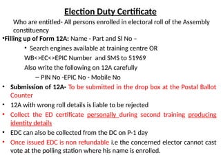 Election Duty Certificate
Who are entitled- All persons enrolled in electoral roll of the Assembly
constituency
•Filling up of Form 12A: Name - Part and Sl No –
• Search engines available at training centre OR
WB<>EC<>EPIC Number and SMS to 51969
Also write the following on 12A carefully
– PIN No -EPIC No - Mobile No
• Submission of 12A- To be submitted in the drop box at the Postal Ballot
Counter
• 12A with wrong roll details is liable to be rejected
• Collect the ED certificate personally during second training producing
identity details
• EDC can also be collected from the DC on P-1 day
• Once issued EDC is non refundable i.e the concerned elector cannot cast
vote at the polling station where his name is enrolled.
 