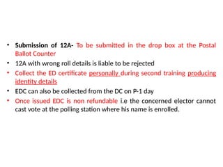 • Submission of 12A- To be submitted in the drop box at the Postal
Ballot Counter
• 12A with wrong roll details is liable to be rejected
• Collect the ED certificate personally during second training producing
identity details
• EDC can also be collected from the DC on P-1 day
• Once issued EDC is non refundable i.e the concerned elector cannot
cast vote at the polling station where his name is enrolled.
 