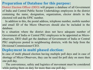 Preparation of Database for this purpose:
District Election Officer (DEO) will prepare a database of all Government
of India and Central Public Sector Undertakings employees in the district
containing the name, designation, organization, elector details in the
electoral roll and the EPIC number.
In addition to this, the postal address, telephone number, mobile number
and email ID of the Micro Observers should also be included in the
database.
In a situation where the district does not have adequate number of
Government of India or Central PSU employees to be appointed as Micro-
observers, DEO shall get the database of Government of India or Central
PSU employees posted in neighbouring districts, with the help from the
Divisional Commissioner/CEO.
Deployment in multi phased election:
In case of multi phased election having multiple poll days and in case of
shortage of Micro Observers, they can be used for poll duty on more than
one poll day.
The convenience, safety and logistics of movement must be considered
while putting them on duty for more than one poll day.
 