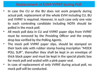 • In case the CU or the BU does not work properly during
actual poll, replacement of the whole EVM including CU, BU
and VVPAT is required. However, in such case only one vote
to each contesting candidate including NOTA should be
polled in the mock poll.
• All mock poll data in CU and VVPAT paper slips from VVPAT
must be removed by the Presiding Officer and the empty
drop box verified by the Polling Agents.
• The mock poll VVPAT paper slips, should be stamped on
their back side with rubber stamp having inscription "MOCK
POLL SLIP", thereafter they shall be kept in an envelope of
thick black paper and must be kept in the special plastic box
for mock poll and sealed with a pink paper seal.
• In case of replacement of only VVPAT during actual poll, no
mock poll will be conducted.
Replacement of EVM-VVPAT during Poll
 