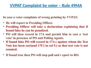 VVPAT Complaint by voter – Rule 49MA
In case a voter complains of wrong printing by VVPAT:
• He will report to Presiding Officer.
• Presiding Officer will take a declaration explaining that if
found false he can be penalized.
• PO will then record in 17A and permit him to cast a ‘test
vote’ in presence of PO and Polling Agents.
• If found false PO will record in 17A ( against whom the Test
Vote has been cast)and 17C( in col 5.) so that test vote is not
counted.
• If found true then PO will stop poll and r eport to RO.
 
