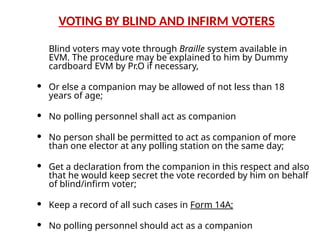 VOTING BY BLIND AND INFIRM VOTERS
Blind voters may vote through Braille system available in
EVM. The procedure may be explained to him by Dummy
cardboard EVM by Pr.O if necessary,
 Or else a companion may be allowed of not less than 18
years of age;
 No polling personnel shall act as companion
 No person shall be permitted to act as companion of more
than one elector at any polling station on the same day;
 Get a declaration from the companion in this respect and also
that he would keep secret the vote recorded by him on behalf
of blind/infirm voter;
 Keep a record of all such cases in Form 14A;
 No polling personnel should act as a companion
 