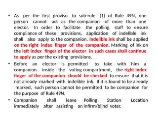 • As per the first proviso to sub-rule (1) of Rule 49N, one
person cannot act as the companion of more than one
elector. In order to facilitate the polling staff to ensure
compliance of these provisions, application of indelible ink
shall also apply to the companion. Indelible ink shall be applied
on the right index finger of the companion. Marking of ink on
the left index finger of the elector in such cases shall continue
to apply as per the existing provisions.
• Before an elector is permitted to take with him a
companion inside the voting compartment, the right index
finger of the companion should be checked to ensure that it is
not already marked with indelible ink. If it is found to be already
marked, such person cannot be permitted to be companion for
the purpose of Rule 49N.
• Companion shall leave Polling Station Location
immediately after assisting an infirm/blind voter.
 
