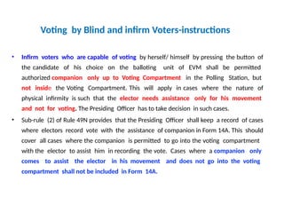 Voting by Blind and infirm Voters-instructions
• Infirm voters who are capable of voting by herself/ himself by pressing the button of
the candidate of his choice on the balloting unit of EVM shall be permitted
authorized companion only up to Voting Compartment in the Polling Station, but
not inside the Voting Compartment. This will apply in cases where the nature of
physical infirmity is such that the elector needs assistance only for his movement
and not for voting. The Presiding Officer has to take decision in such cases.
• Sub-rule (2) of Rule 49N provides that the Presiding Officer shall keep a record of cases
where electors record vote with the assistance of companion in Form 14A. This should
cover all cases where the companion is permitted to go into the voting compartment
with the elector to assist him in recording the vote. Cases where a companion only
comes to assist the elector in his movement and does not go into the voting
compartment shall not be included in Form 14A.
 