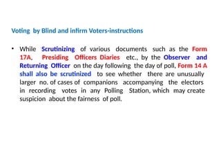 Voting by Blind and infirm Voters-instructions
• While Scrutinizing of various documents such as the Form
17A, Presiding Officers Diaries etc., by the Observer and
Returning Officer on the day following the day of poll, Form 14 A
shall also be scrutinized to see whether there are unusually
larger no. of cases of companions accompanying the electors
in recording votes in any Polling Station, which may create
suspicion about the fairness of poll.
 