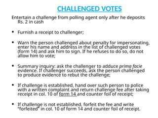 CHALLENGED VOTES
Entertain a challenge from polling agent only after he deposits
Rs. 2 in cash
 Furnish a receipt to challenger;
 Warn the person challenged about penalty for impersonating,
enter his name and address in the list of challenged votes
(form 14) and ask him to sign. If he refuses to do so, do not
allow him to vote;
 Summary inquiry: ask the challenger to adduce prima facie
evidence. If challenger succeeds, ask the person challenged
to produce evidence to rebut the challenge;
 If challenge is established, hand over such person to police
with a written complaint and return challenge fee after taking
receipt in col. 10 of form 14 and counter foil of receipt;
 If challenge is not established, forfeit the fee and write
“forfeited” in col. 10 of form 14 and counter foil of receipt.
 