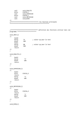call void_EGALITE
btfsc STATUS,C
call void_SUPERIEUR
btfss STATUS,C
call void_INFIRIEUR
call void_RIEN
;}
;************************************* fin fonction principale
****************************************************
;************************************ definition des fonctions utiliser dans cee
programme *************************
void_INIT;()
;{
bank0
movlw 75 ; valeur qq pour le test
movwf VAR
bank1
movlw 80 ; valeur qq pour le test
movwf VAR
return
;}
;
void_EGALITE;()
;{
bank2
movlw 'E'
movwf VAR
return
;}
;
void_SUPERIEUR;()
;{
bank2
btfsc STATUS,Z
return
movlw 'S'
movwf VAR
return
;}
;
void_INFIRIEUR;()
;{
bank2
btfsc STATUS,Z
return
movlw 'I'
movwf VAR
return
;}
;
void_RIEN;()
 