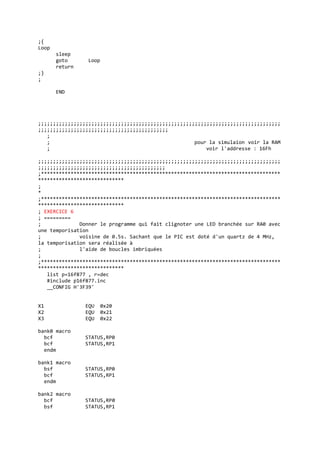 ;{
Loop
sleep
goto Loop
return
;}
;
END
;;;;;;;;;;;;;;;;;;;;;;;;;;;;;;;;;;;;;;;;;;;;;;;;;;;;;;;;;;;;;;;;;;;;;;;;;;;;;;;;;;
;;;;;;;;;;;;;;;;;;;;;;;;;;;;;;;;;;;;;;;;;;;;
;
; pour la simulaion voir la RAM
; voir l'addresse : 16Fh
;;;;;;;;;;;;;;;;;;;;;;;;;;;;;;;;;;;;;;;;;;;;;;;;;;;;;;;;;;;;;;;;;;;;;;;;;;;;;;;;;;
;;;;;;;;;;;;;;;;;;;;;;;;;;;;;;;;;;;;;;;;;;;
;*********************************************************************************
*****************************
;
*
;*********************************************************************************
*****************************
; EXERCICE 6
; =========
; Donner le programme qui fait clignoter une LED branchée sur RA0 avec
une temporisation
; voisine de 0.5s. Sachant que le PIC est doté d'un quartz de 4 MHz,
la temporisation sera réalisée à
; l'aide de boucles imbriquées
;
;*********************************************************************************
*****************************
list p=16f877 , r=dec
#include p16f877.inc
__CONFIG H'3F39'
X1 EQU 0x20
X2 EQU 0x21
X3 EQU 0x22
bank0 macro
bcf STATUS,RP0
bcf STATUS,RP1
endm
bank1 macro
bsf STATUS,RP0
bcf STATUS,RP1
endm
bank2 macro
bcf STATUS,RP0
bsf STATUS,RP1
 