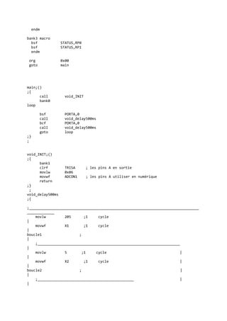 endm
bank3 macro
bsf STATUS,RP0
bsf STATUS,RP1
endm
org 0x00
goto main
main;()
;{
call void_INIT
bank0
loop
bsf PORTA,0
call void_delay500ms
bcf PORTA,0
call void_delay500ms
goto loop
;}
;
void_INIT;()
;{
bank1
clrf TRISA ; les pins A en sortie
movlw 0x06
movwf ADCON1 ; les pins A utiliser en numérique
return
;}
;
void_delay500ms
;{
;_________________________________________________________________________________
_____________
movlw 205 ;1 cycle
|
movwf X1 ;1 cycle
|
boucle1 ;
|
;____________________________________________________________________
|
movlw 5 ;1 cycle |
|
movwf X2 ;1 cycle |
|
boucle2 ; |
|
;______________________________________________ |
|
 