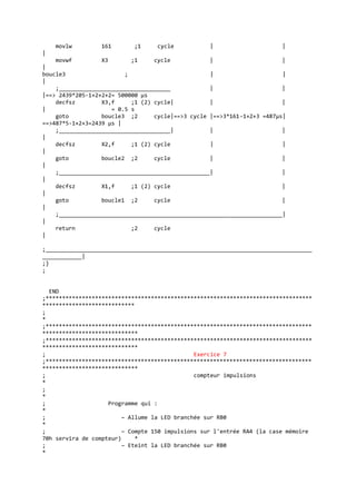 movlw 161 ;1 cycle | |
|
movwf X3 ;1 cycle | |
|
boucle3 ; | |
|
;__________________________________ | |
|==> 2439*205-1+2+2+2= 500000 µs
decfsz X3,f ;1 (2) cycle| | |
| = 0.5 s
goto boucle3 ;2 cycle|==>3 cycle |==>3*161-1+2+3 =487µs|
==>487*5-1+2+3=2439 µs |
;__________________________________| | |
|
decfsz X2,f ;1 (2) cycle | |
|
goto boucle2 ;2 cycle | |
|
;______________________________________________| |
|
decfsz X1,f ;1 (2) cycle |
|
goto boucle1 ;2 cycle |
|
;____________________________________________________________________|
|
return ;2 cycle
|
;_________________________________________________________________________________
____________|
;}
;
END
;*********************************************************************************
****************************
;
*
;*********************************************************************************
*****************************
;*********************************************************************************
*****************************
; Exercice 7
;*********************************************************************************
*****************************
; compteur impulsions
*
;
*
; Programme qui :
*
; – Allume la LED branchée sur RB0
*
; – Compte 150 impulsions sur l'entrée RA4 (la case mémoire
70h servira de compteur) *
; – Eteint la LED branchée sur RB0
*
 