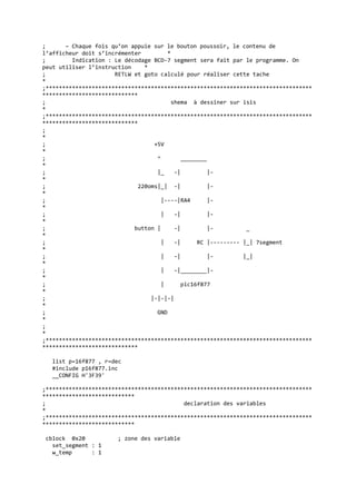 ; – Chaque fois qu’on appuie sur le bouton poussoir, le contenu de
l’afficheur doit s’incrémenter *
; Indication : Le décodage BCD-7 segment sera fait par le programme. On
peut utiliser l’instruction *
; RETLW et goto calculé pour réaliser cette tache
*
;*********************************************************************************
*****************************
; shema à dessiner sur isis
*
;*********************************************************************************
*****************************
;
*
; +5V
*
; ^ ________
*
; |_ -| |-
*
; 220oms|_| -| |-
*
; |----|RA4 |-
*
; | -| |-
*
; button | -| |- _
*
; | -| RC |--------- |_| 7segment
*
; | -| |- |_|
*
; | -|________|-
*
; | pic16f877
*
; |-|-|-|
*
; GND
*
;
*
;*********************************************************************************
*****************************
list p=16f877 , r=dec
#include p16f877.inc
__CONFIG H'3F39'
;*********************************************************************************
****************************
; declaration des variables
*
;*********************************************************************************
****************************
cblock 0x20 ; zone des variable
set_segment : 1
w_temp : 1
 