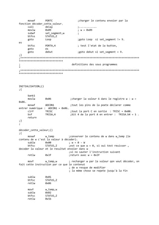 movwf PORTC ;charger le contenu envoier par la
fonction décoder_cette_valeur.
call delay ;............
movlw 0x09 ; w = 0x09
subwf set_segment,w ;
btfss STATUS,Z
goto Loop ;goto Loop si set_segment != 9.
es
btfsc PORTA,4 ; test l'etat de la button,
goto es
goto debut ;goto debut si set_segment = 9.
;}
;*********************************************************************************
******************************
; definitions des sous programmes
*
;*********************************************************************************
******************************
INITIALISATION;()
;{
bank1
movlw 0x06 ;charger la valeur 6 dans le registre w : w =
0x06.
movwf ADCON1 ;tout les pins de la poete déclarer comme
entrer numérique : ADCON1 = 0x06.
clrf TRISC ;tout la port C en sortie : TRISC = 0x00.
bsf TRISA,4 ;bit 4 de la port A en entrer : TRISA.b4 = 1 .
return
;}
;
décoder_cette_valeur;()
;{
movwf w_temp ;conserver le contenu de w dans w_temp (le
contenu de w c'est la valeur à décoder).
sublw 0x00 ; w = 0 - W
btfsc STATUS,Z ;est ce que w = 0, si oui test reuisser ,
decoder la valeur et le resultat envoier dans w
;si no sauter l'instruction suivant
retlw 0x3f ;return avec w = 0x3f
movf w_temp,w ; recharger w par la valeur qon veut décoder, on
fait cette instruction par ce que le contenut
; de w resque de modifier
; la méme chose se repete jusqu'à la fin
sublw 0x01
btfsc STATUS,Z
retlw 0x06
movf w_temp,w
sublw 0x02
btfsc STATUS,Z
retlw 0x5b
 