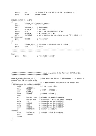 movlw 0X41 ; la donnée à ecrire ASCII de la caracterre 'A'
movwf DATAA ; dataa = 0X41
WHILEE;(DATAA != 'Z+1')
;{
call EEPROM_Write;(ADRESSE,DATAA)
bank2
incf ADRESSE,f ; adresse++;
incf DATAA,f ; dataa++;
movlw 0x5B ; ASCII de la caractere 'Z'+1
subwf DATAA,w ; w = caractere - w;
btfss STATUS,Z ; si le contenu de caractere ateind 'Z'+1 finir, si
no recomencer
goto WHILEE ; recomencer
;}
;
bcf EECON1,WREN ; interdir l'écriture dans l'EEPROM
goto Rien ; finir
;*********************************************************************************
*********************************
Rien
goto Rien ; rien fait : dormir
;*********************************< sous programme de la fonction EEPROM_Write
>****************************************
EEPROM_Write;(ADRESSE,DATAA) ;cette fonction recoit 2 parametres : la donnes à
ecrire dans la variable DATAA
;{ ;et l'emplacement décriture de la donnes sur
l'EEPROM dans la variable ADRESSE
bank2 ; et ne return rien
movf ADRESSE,w
movwf EEADR ; EEADR = ADRESSE ;
movf DATAA,w
movwf EEDATA ; EEDATA = DATAA ;
bank3
bcf EECON1,EEPGD ; pointer sur mémoire EEPROM
bsf EECON1,WREN ; autouriser l'écriture dans l'EEPROM
movlw 55h ; recomendation de MICROSHIP !
movwf EECON2 ; recomendation de MICROSHIP !
movlw 0XAA ; recomendation de MICROSHIP !
movwf EECON2 ; recomendation de MICROSHIP !
bsf EECON1,WR ; démarer l'ecriture
atender
btfsc EECON1,WR ; atender la fin d'ecriture
goto atender
return
;}
;
 
