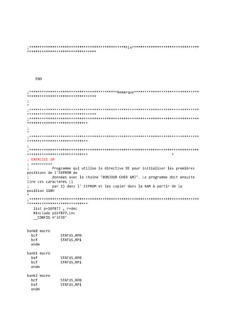 ;**********************************************Fin********************************
*********************************
END
;******************************************Remarque*******************************
*********************************
;
*
;*********************************************************************************
*********************************
;*********************************************************************************
*****************************
;
*
;*********************************************************************************
*****************************
;
;*********************************************************************************
***************************** *
; EXERCICE 10
; ==========
; Programme qui utilise la directive DE pour initialiser les premières
positions de l'EEPROM de
; données avec la chaîne "BONJOUR CHER AMI". Le programme doit ensuite
lire ces caractères (1
; par 1) dans l' EEPROM et les copier dans la RAM à partir de la
position 110h
*
;*********************************************************************************
*****************************
list p=16f877 , r=dec
#include p16f877.inc
__CONFIG H'3F39'
bank0 macro
bcf STATUS,RP0
bcf STATUS,RP1
endm
bank1 macro
bsf STATUS,RP0
bcf STATUS,RP1
endm
bank2 macro
bcf STATUS,RP0
bsf STATUS,RP1
endm
 