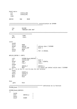 bank3 macro
bsf STATUS,RP0
bsf STATUS,RP1
endm
ADESSE EQU 0X20
;***************************************< initialisation de EEPROM
>**********************************************
org 0x2100
DE "BONJOUR CHER AMI"
;*********************************************************************************
********************************
org 0x00
goto start
start
bank0
movlw 0X00 ;
movwf ADESSE ; adresse dans l'EEPROM
bsf STATUS,IRP ; bank 2
movlw 0X10 ;
movwf FSR ; FSR = & 0X110;
WHILEE;(DATAA != 0XFF)
;
call EEPROM_Read;(ADESSE) ;
bsf STATUS,IRP ; bank 2
movwf INDF ; *FSR = EEDATA;
incf FSR,f ; FSR++;
bank0 ;
incf ADESSE,f ; ADESSE++;
movlw 0XFF ; la valeur par defaut existe dans l'EEPROM
est FF , si on lis FF c-à-d le mos lis est terminer
bank2
subwf EEDATA,w
btfss STATUS,Z
goto WHILEE
goto Rien
Rien
goto Rien
;********************************************** definition de la fonction
EEPROM_Read ****************************
EEPROM_Read;(ADESSE)
;{
bank0 ;
movf ADESSE,w ;
bank2 ;
movwf EEADR ;
 