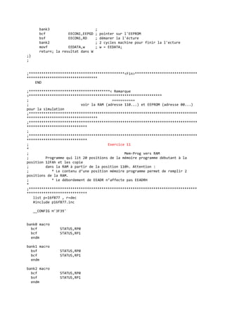 bank3 ;
bcf EECON1,EEPGD ; pointer sur l'EEPROM
bsf EECON1,RD ; démarer la l'écture
bank2 ; 2 cycles machine pour finir la l'ecture
movf EEDATA,w ; w = EEDATA;
return; la resultat dans W
;}
;
;**********************************************<Fin>******************************
**********************************
END
;***************************************< Remarque
>****************************************************************
; ===========
; voir la RAM (adresse 110...) et EEPROM (adresse 00...)
pour la simulation
;*********************************************************************************
**********************************
;*********************************************************************************
*****************************
;
;*********************************************************************************
*****************************
; Exercice 11
*
; Mem-Prog vers RAM
; Programme qui lit 20 positions de la mémoire programme débutant à la
position 12FAh et les copie
; dans la RAM à partir de la position 110h. Attention :
; * Le contenu d’une position mémoire programme permet de remplir 2
positions de la RAM.
; * Le débordement de EEADR n’affecte pas EEADRH
*
;*********************************************************************************
*****************************
list p=16f877 , r=dec
#include p16f877.inc
__CONFIG H'3F39'
bank0 macro
bcf STATUS,RP0
bcf STATUS,RP1
endm
bank1 macro
bsf STATUS,RP0
bcf STATUS,RP1
endm
bank2 macro
bcf STATUS,RP0
bsf STATUS,RP1
endm
 