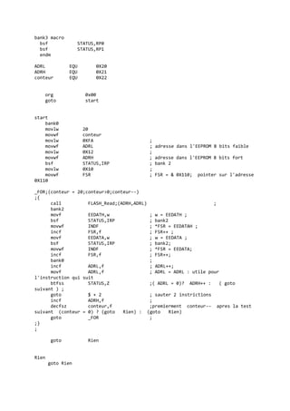 bank3 macro
bsf STATUS,RP0
bsf STATUS,RP1
endm
ADRL EQU 0X20
ADRH EQU 0X21
conteur EQU 0X22
org 0x00
goto start
start
bank0
movlw 20
movwf conteur
movlw 0XFA ;
movwf ADRL ; adresse dans l'EEPROM 8 bits faible
movlw 0X12 ;
movwf ADRH ; adresse dans l'EEPROM 8 bits fort
bsf STATUS,IRP ; bank 2
movlw 0X10 ;
movwf FSR ; FSR = & 0X110; pointer sur l'adresse
0X110
_FOR;(conteur = 20;conteur>0;conteur--)
;{
call FLASH_Read;(ADRH,ADRL) ;
bank2
movf EEDATH,w ; w = EEDATH ;
bsf STATUS,IRP ; bank2
movwf INDF ; *FSR = EEDATAH ;
incf FSR,f ; FSR++ ;
movf EEDATA,w ; w = EEDATA ;
bsf STATUS,IRP ; bank2;
movwf INDF ; *FSR = EEDATA;
incf FSR,f ; FSR++;
bank0 ;
incf ADRL,f ; ADRL++;
movf ADRL,f ; ADRL = ADRL : utile pour
l'instruction qui suit
btfss STATUS,Z ;( ADRL = 0)? ADRH++ : ( goto
suivant ) ;
goto $ + 2 ; sauter 2 instrictions
incf ADRH,f ;
decfsz conteur,f ;premierment conteur-- apres la test
suivant (conteur = 0) ? (goto Rien) : (goto Rien)
goto _FOR ;
;}
;
goto Rien
Rien
goto Rien
 