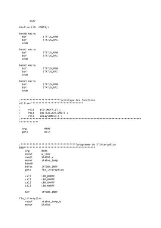 endc
#define LED PORTB,1
bank0 macro
bcf STATUS,RP0
bcf STATUS,RP1
endm
bank1 macro
bsf STATUS,RP0
bcf STATUS,RP1
endm
bank2 macro
bcf STATUS,RP0
bsf STATUS,RP1
endm
bank3 macro
bsf STATUS,RP0
bsf STATUS,RP1
endm
;***************************prototype des fonctions
utiliser***********************************
;
; void LED_ONOFF;() ;
; void INITIALISATION;() ;
; void delay500ms;() ;
;*********************************************************************************
*************
org 0X00
goto main
;**************************************programme de l'interuption
RB0************************************************
org 0x04
movwf w_temp
swapf STATUS,w
movwf status_temp
bank0
btfss INTCON,INTF
goto fin_intereption
call LED_ONOFF
call LED_ONOFF
call LED_ONOFF
call LED_ONOFF
bcf INTCON,INTF
fin_intereption
swapf status_temp,w
movwf STATUS
 