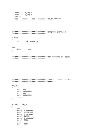 swapf w_temp,f
swapf w_temp,w
retfie
;***************************************fin intereption
*********************************************
;****************************************programme principale
****************************************
main;()
;{
call INITIALISATION;
Loop
goto Loop
;}
;
;****************************************fin programme principale
****************************************
;************************************definition des fonctions utiliser
************************************************
LED_ONOFF;()
;{
bsf LED
call delay500ms
bcf LED
call delay500ms
return
;}
;
INITIALISATION;()
;{
bank1
movlw b'00000000'
movwf OPTION_REG
movlw b'10010000'
movwf INTCON
movlw b'00000001'
movwf TRISB
bank0
clrf PORTB
 