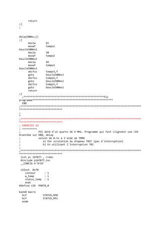 return
;}
;
delay500ms;()
;{
movlw 65
movwf tompo1
boucle500ms1
movlw 50
movwf tompo2
boucle500ms2
movlw 49
movwf tompo3
boucle500ms3
decfsz tompo3,f
goto boucle500ms3
decfsz tompo2,f
goto boucle500ms2
decfsz tompo1,f
goto boucle500ms1
return
;}
;******************************************************fin
programme******************************************************
END
;*********************************************************************************
*****************************
;
*
;*********************************************************************************
*****************************
; EXERCICE 13
; ==========
; PIC doté d'un quartz de 4 MHz. Programme qui fait clignoter une LED
branchée sur RB0, delay
; voisin de 0.5s à l'aide de TMR0
; a) Par scrutation du drapeau T0IF (pas d'interruption)
; b) En utilisant l'interruption T0I
;
;*********************************************************************************
*****************************
list p= 16f877 , r=dec
#include p16f877.inc
__CONFIG H'3F39'
cblock 0x70
conteur : 1
w_temp : 1
status_temp : 1
endc
#define LED PORTB,0
bank0 macro
bcf STATUS,RP0
bcf STATUS,RP1
endm
 