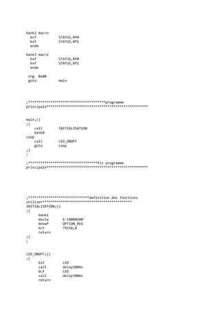 bank2 macro
bcf STATUS,RP0
bsf STATUS,RP1
endm
bank3 macro
bsf STATUS,RP0
bsf STATUS,RP1
endm
org 0x00
goto main
;**************************************programme
principale**************************************************
main;()
;{
call INITIALISATION
bank0
Loop
call LED_ONOFF
goto Loop
;}
;
;**********************************fin programme
principale**************************************************
;******************************definition des fonctions
utiliser********************************************
INITIALISATION;()
;{
bank1
movlw b'10000100'
movwf OPTION_REG
bcf TRISB,0
return
;}
;
LED_ONOFF;()
;{
bsf LED
call delay500ms
bcf LED
call delay500ms
return
 