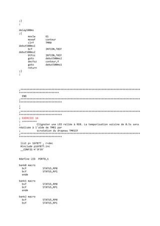 ;}
;
delay500ms
;{
movlw 61
movwf conteur
clrf TMR0
debut500ms1
bcf INTCON,T0IF
debut500ms2
btfss INTCON,T0IF
goto debut500ms2
decfsz conteur,f
goto debut500ms1
return
;}
;
;*********************************************************************************
***************************
END
;*********************************************************************************
*****************************
;
*
;*********************************************************************************
*****************************
; EXERCICE 14
; ==========
; Clignoter une LED reliée à RE0. La temporisation voisine de 0.5s sera
réalisée à l'aide de TMR1 par
; scrutation du drapeau TMR1IF
;*********************************************************************************
*****************************
list p= 16f877 , r=dec
#include p16f877.inc
__CONFIG H'3F39'
#define LED PORTB,1
bank0 macro
bcf STATUS,RP0
bcf STATUS,RP1
endm
bank1 macro
bsf STATUS,RP0
bcf STATUS,RP1
endm
bank2 macro
bcf STATUS,RP0
bsf STATUS,RP1
 