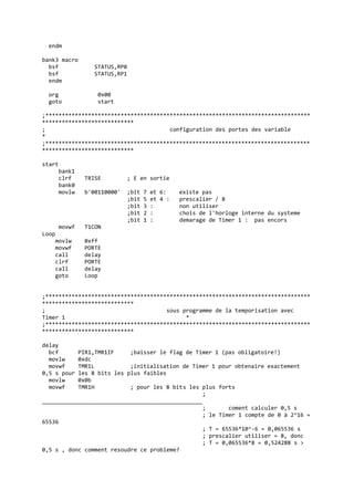 endm
bank3 macro
bsf STATUS,RP0
bsf STATUS,RP1
endm
org 0x00
goto start
;*********************************************************************************
****************************
; configuration des portes des variable
*
;*********************************************************************************
****************************
start
bank1
clrf TRISE ; E en sortie
bank0
movlw b'00110000' ;bit 7 et 6: existe pas
;bit 5 et 4 : prescalier / 8
;bit 3 : non utiliser
;bit 2 : chois de l'horloge interne du systeme
;bit 1 : demarage de Timer 1 : pas encors
movwf T1CON
Loop
movlw 0xff
movwf PORTE
call delay
clrf PORTE
call delay
goto Loop
;*********************************************************************************
****************************
; sous programme de la temporisation avec
Timer 1 *
;*********************************************************************************
****************************
delay
bcf PIR1,TMR1IF ;baisser le flag de Timer 1 (pas obligatoire!)
movlw 0xdc
movwf TMR1L ;initialisation de Timer 1 pour obtenaire exactement
0,5 s pour les 8 bits les plus faibles
movlw 0x0b
movwf TMR1H ; pour les 8 bits les plus forts
;
_________________________________________________
; coment calculer 0,5 s
; le Timer 1 compte de 0 à 2^16 =
65536
; T = 65536*10^-6 = 0,065536 s
; prescalier utiliser = 8, donc
; T = 0,065536*8 = 0,524288 s >
0,5 s , donc comment resoudre ce probleme?
 