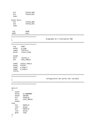 bcf STATUS,RP0
bsf STATUS,RP1
endm
bank3 macro
bsf STATUS,RP0
bsf STATUS,RP1
endm
org 0x00
goto main
;*********************************************************************************
****************************
; programme de l'interuption RB0
*
;*********************************************************************************
****************************
org 0x04
movwf w_temp
swapf STATUS,w
movwf status_temp
bank0
decf conteur,f
bcf PIR1,TMR1IF
swapf status_temp,w
movwf STATUS
swapf w_temp,f
swapf w_temp,w
retfie
;*********************************************************************************
****************************
; configuration des portes des variable
*
;*********************************************************************************
****************************
main;()
;{
bank1
movlw b'11000000'
movwf INTCON
bcf TRISD,0
bsf PIE1,TMR1IE
bank0
Loop
bsf PORTD,0
call delay
bcf PORTD,0
call delay
goto Loop
;}
;
 