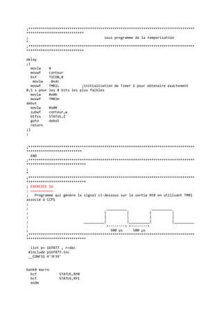 ;*********************************************************************************
****************************
; sous programme de la temporisation
*
;*********************************************************************************
****************************
delay
;{
movlw 8
movwf conteur
bsf T1CON,0
movlw 0xdc
movwf TMR1L ;initialisation de Timer 1 pour obtenaire exactement
0,5 s pour les 8 bits les plus faibles
movlw 0x0b
movwf TMR1H
debut
movlw 0x00
subwf conteur,w
btfss STATUS,Z
goto debut
return
;}
;
;*********************************************************************************
***************************
END
;*********************************************************************************
*****************************
;
*
;*********************************************************************************
*****************************
; EXERCICE 16
; ===========
; Programme qui génère le signal ci-dessous sur la sortie RE0 en utilisant TMR1
associé à CCP1
;
; __________ __________
; | | | |
; | | | |
; __________| |__________| |__________
; <--------> <-------->
; 500 µs 500 µs
;*********************************************************************************
*****************************
list p= 16f877 , r=dec
#include p16f877.inc
__CONFIG H'3F39'
bank0 macro
bcf STATUS,RP0
bcf STATUS,RP1
endm
 