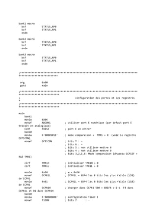 bank1 macro
bsf STATUS,RP0
bcf STATUS,RP1
endm
bank2 macro
bcf STATUS,RP0
bsf STATUS,RP1
endm
bank3 macro
bsf STATUS,RP0
bsf STATUS,RP1
endm
;*********************************************************************************
***************************
org 0x00
goto main
;*********************************************************************************
****************************
; configuration des portes et des regestres
*
;*********************************************************************************
****************************
main
bank1
movlw 0X06
movwf ADCON1 ; utiliser port E numérique (par defaut port E
travait en analogique)
CLRF TRISE ; port E en entrer
bank0
movlw b'00001011' ; mode comparaison + TMR1 = 0 (voir le registre
CCP1CON)
movwf CCP1CON ; bits 7 : -
; bits 6 : -
; bits 5 : non utiliser mettre 0
; bits 4 : non utiliser mettre 0
; bits 3,2,1,0: Mode comparaison (drapeau CCP1IF +
RAZ TMR1)
clrf TMR1H ; initialiser TMR1H = 0
clrf TMR1L ; initialiser TMR1L = 0
movlw 0xF4 ; w = 0xF4
movwf CCPR1L ; CCPR1L = 0XF4 les 8 bits les plus faible (LSB)
de CCPR1
movlw 0x01 ; CCPR1L = 0XF4 les 8 bits les plus faible (LSB)
de CCPR1
movwf CCPR1H ; charger dans CCPR1 500 = 0X1F4 c-à-d F4 dans
CCPR1L et 01 dans CCPR1H
bank0
movlw b'00000000' ; configiration Timer 1
movwf T1CON ; bits 7 : -
 