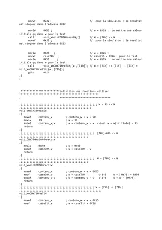 movwf 0x22; // pour la simulaion : le resultat
est stoquer dans l'adresse 0X22
movlw 0XD3 ; // w = 0XD3 : on mettre une valeur
initiale qq dans w pour le test
call void_WmoinCON70HrecoiW;() // W – [70h] -> W
movwf 0x23 ; // pour la simulaion : le resultat
est stoquer dans l'adresse 0X23
movlw 0X26 ; // w = 0X26 ;
movwf case71h ; // case71h = 0X26 : pour le test
movlw 0X55 ; // w = 0X55 : on mettre une valeur
initiale qq dans w pour le test
call void_WmCON71Hre71H;(w ,[71h]); // W – [71h] -> [71h] : [71h] =
void_WmCON71Hre71H;(w ,[71h]);
goto main
;}
;
;**************************definition des fonctions utiliser
*****************************************************
; ==================================
;;;;;;;;;;;;;;;;;;;;;;;;;;;;;;;;;;;;;;;;;;;;;;;;;;;; W - 33 -> W
;;;;;;;;;;;;;;;;;;;;;;;;;;;;;;;;;;;;;;;;;;;;;;;;
void_Wmoin33recoiW
;{
movwf contenu_w ; contenu_w = w = 50
movlw 33 ; w = 33
subwf contenu_w,w ; w = contenu_w - w c-à-d w = w(initiale) - 33
return
;}
;;;;;;;;;;;;;;;;;;;;;;;;;;;;;;;;;;;;;;;;;;;;;;;;;; [70h]-40h -> W
;;;;;;;;;;;;;;;;;;;;;;;;;;;;;;;;;;;;;;;;;;;;;;
void_CON70Hmoin40HrecoiW
;{
movlw 0x40 ; w = 0x40
subwf case70h,w ; w = case70h - w
return
;}
;;;;;;;;;;;;;;;;;;;;;;;;;;;;;;;;;;;;;;;;;;;;;;;;;; W – [70h] -> W
;;;;;;;;;;;;;;;;;;;;;;;;;;;;;;;;;;;;;;;;;;;;;;
void_WmoinCON70HrecoiW
;{
movwf contenu_w ; contenu_w = w = 0XD3
movf case70h,w ; w = case70h c-à-d w = [0x70] = 0X50
subwf contenu_w,w ; w = contenu_w - w c-à-d w = w - [0x70]
return
;}
;;;;;;;;;;;;;;;;;;;;;;;;;;;;;;;;;;;;;;;;;;;;;;;;;; W – [71h] -> [71h]
;;;;;;;;;;;;;;;;;;;;;;;;;;;;;;;;;;;;;;;;;;;;;;;;;;;;;;;
void_WmCON71Hre71H
;{
movwf contenu_w ; contenu_w = w = 0X55
movf case71h,w ; w = case71h = 0X26
 