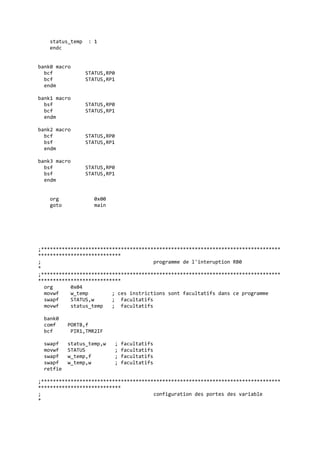 status_temp : 1
endc
bank0 macro
bcf STATUS,RP0
bcf STATUS,RP1
endm
bank1 macro
bsf STATUS,RP0
bcf STATUS,RP1
endm
bank2 macro
bcf STATUS,RP0
bsf STATUS,RP1
endm
bank3 macro
bsf STATUS,RP0
bsf STATUS,RP1
endm
org 0x00
goto main
;*********************************************************************************
****************************
; programme de l'interuption RB0
*
;*********************************************************************************
****************************
org 0x04
movwf w_temp ; ces instrictions sont facultatifs dans ce programme
swapf STATUS,w ; facultatifs
movwf status_temp ; facultatifs
bank0
comf PORTB,f
bcf PIR1,TMR2IF
swapf status_temp,w ; facultatifs
movwf STATUS ; facultatifs
swapf w_temp,f ; facultatifs
swapf w_temp,w ; facultatifs
retfie
;*********************************************************************************
****************************
; configuration des portes des variable
*
 