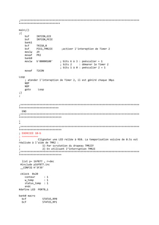 ;*********************************************************************************
****************************
main;()
;{
bsf INTCON,GIE
bsf INTCON,PEIE
bank1
bcf TRISB,0
bsf PIE1,TMR2IE ;activer l'intereption de Timer 2
movlw 29
movwf PR2
bank0
movlw b'00000100' ; bits 6 à 3 : peéscalier = 1
; bits 2 : démarer le Timer 2
; bits 1 à 0 : peéscalier 2 = 1
movwf T2CON
Loop
; atender l'intereption de Timer 2, il est géniré chaque 30µs
NOP
NOP
goto Loop
;}
;
;*********************************************************************************
***************************
END
;*********************************************************************************
*****************************
;
*
;*********************************************************************************
*****************************
; EXERCICE 18-b
; ===========
; Clignoter une LED reliée à RE0. La temporisation voisine de 0.5s est
réalisée à l'aide de TMR2 :
; 1) Par scrutation du drapeau TMR2IF
; 2) En utilisant l’interruption TMR2I
;*********************************************************************************
*****************************
list p= 16f877 , r=dec
#include p16f877.inc
__CONFIG H'3F39'
cblock 0x20
conteur : 1
w_temp : 1
status_temp : 1
endc
#define LED PORTB,1
bank0 macro
bcf STATUS,RP0
bcf STATUS,RP1
 