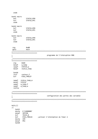 endm
bank1 macro
bsf STATUS,RP0
bcf STATUS,RP1
endm
bank2 macro
bcf STATUS,RP0
bsf STATUS,RP1
endm
bank3 macro
bsf STATUS,RP0
bsf STATUS,RP1
endm
org 0x00
goto main
;*********************************************************************************
****************************
; programme de l'interuption RB0
*
;*********************************************************************************
****************************
org 0x04
movwf w_temp
swapf STATUS,w
movwf status_temp
bank0
incf conteur,f
bcf PIR1,TMR2IF
swapf status_temp,w
movwf STATUS
swapf w_temp,f
swapf w_temp,w
retfie
;*********************************************************************************
****************************
; configuration des portes des variable
*
;*********************************************************************************
****************************
main;()
;{
bank1
movlw b'11000000'
movwf INTCON
bcf TRISE,0
bsf PIE1,TMR2IE ;activer l'intereption de Timer 2
movlw 199
movwf PR2
bank0
 