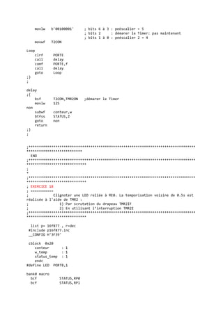 movlw b'00100001' ; bits 6 à 3 : peéscalier = 5
; bits 2 : démarer le Timer: pas maintenant
; bits 1 à 0 : peéscalier 2 = 4
movwf T2CON
Loop
clrf PORTE
call delay
comf PORTE,f
call delay
goto Loop
;}
;
delay
;{
bsf T2CON,TMR2ON ;démarer le Timer
movlw 125
non
subwf conteur,w
btfss STATUS,Z
goto non
return
;}
;
;*********************************************************************************
***************************
END
;*********************************************************************************
*****************************
;
*
;*********************************************************************************
*****************************
; EXERCICE 18
; ===========
; Clignoter une LED reliée à RE0. La temporisation voisine de 0.5s est
réalisée à l'aide de TMR2 :
; 1) Par scrutation du drapeau TMR2IF
; 2) En utilisant l’interruption TMR2I
;*********************************************************************************
*****************************
list p= 16f877 , r=dec
#include p16f877.inc
__CONFIG H'3F39'
cblock 0x20
conteur : 1
w_temp : 1
status_temp : 1
endc
#define LED PORTB,1
bank0 macro
bcf STATUS,RP0
bcf STATUS,RP1
 