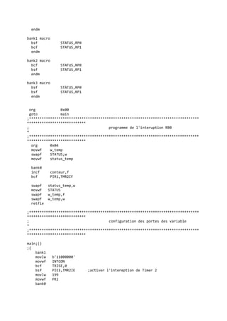endm
bank1 macro
bsf STATUS,RP0
bcf STATUS,RP1
endm
bank2 macro
bcf STATUS,RP0
bsf STATUS,RP1
endm
bank3 macro
bsf STATUS,RP0
bsf STATUS,RP1
endm
org 0x00
goto main
;*********************************************************************************
****************************
; programme de l'interuption RB0
*
;*********************************************************************************
****************************
org 0x04
movwf w_temp
swapf STATUS,w
movwf status_temp
bank0
incf conteur,f
bcf PIR1,TMR2IF
swapf status_temp,w
movwf STATUS
swapf w_temp,f
swapf w_temp,w
retfie
;*********************************************************************************
****************************
; configuration des portes des variable
*
;*********************************************************************************
****************************
main;()
;{
bank1
movlw b'11000000'
movwf INTCON
bcf TRISE,0
bsf PIE1,TMR2IE ;activer l'intereption de Timer 2
movlw 199
movwf PR2
bank0
 