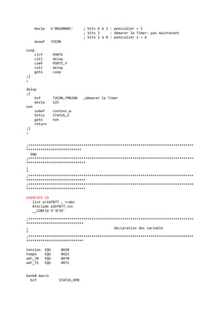 movlw b'00100001' ; bits 6 à 3 : peéscalier = 5
; bits 2 : démarer le Timer: pas maintenant
; bits 1 à 0 : peéscalier 2 = 4
movwf T2CON
Loop
clrf PORTE
call delay
comf PORTE,f
call delay
goto Loop
;}
;
delay
;{
bsf T2CON,TMR2ON ;démarer le Timer
movlw 125
non
subwf conteur,w
btfss STATUS,Z
goto non
return
;}
;
;*********************************************************************************
***************************
END
;*********************************************************************************
*****************************
;
*
;*********************************************************************************
*****************************
;*********************************************************************************
*****************************
EXERCICE 19
list p=16f877 , r=dec
#include p16f877.inc
__CONFIG H'3F39'
;*********************************************************************************
****************************
; declaration des variable
*
;*********************************************************************************
****************************
tension EQU 0X20
tompo EQU 0X21
adr_70 EQU 0X70
adr_71 EQU 0X71
bank0 macro
bcf STATUS,RP0
 