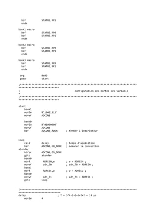 bcf STATUS,RP1
endm
bank1 macro
bsf STATUS,RP0
bcf STATUS,RP1
endm
bank2 macro
bcf STATUS,RP0
bsf STATUS,RP1
endm
bank3 macro
bsf STATUS,RP0
bsf STATUS,RP1
endm
org 0x00
goto start
;*********************************************************************************
****************************
; configuration des portes des variable
*
;*********************************************************************************
****************************
start
bank1
movlw B'10001111'
movwf ADCON1
bank0
movlw B'01000000'
movwf ADCON0
bsf ADCON0,ADON ; fermer l'interepteur
Loop
call delay ; temps d'aquisition
bsf ADCON0,GO_DONE ; démarer la convertion
atender
btfsc ADCON0,GO_DONE
goto atender
bank0
movf ADRESH,w ; w = ADRESH ;
movwf adr_70 ; adr_70 = ADRESH ;
bank1
movf ADRESL,w ; w = ADRESL ;
bank0
movwf adr_71 ; adr_71 = ADRESL ;
goto Loop
;=================================================================================
=============================
delay ; T = 3*4-1+2+1+2+2 = 18 µs
movlw 4
 