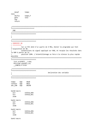 movwf tompo
lala
decfsz tompo,f
goto lala
nop
return
;*********************************************************************************
***************************
END
;*********************************************************************************
*****************************
;
*
;*********************************************************************************
*****************************
; EXERCICE 20
; ==========
; Sur un PIC doté d'un quartz de 4 MHz, Donner le programme qui fait
l'acquisition de 40
; échantillons du signal appliqué sur RA0, et recopie les résultats dans
la RAM à partir de la
; position 190h. L'échantillonnage se fera à la vitesse la plus rapide
possible
;*********************************************************************************
*****************************
list p=16f877 , r=dec
#include p16f877.inc
__CONFIG H'3F39'
;*********************************************************************************
*****************************
; declaration des variable
*
;*********************************************************************************
*****************************
tompo EQU 0X20
conteur EQU 0X21
adr_190 EQU 0X190
bank0 macro
bcf STATUS,RP0
bcf STATUS,RP1
endm
bank1 macro
bsf STATUS,RP0
bcf STATUS,RP1
endm
bank2 macro
bcf STATUS,RP0
bsf STATUS,RP1
endm
bank3 macro
 