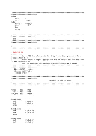 ;=================================================================================
=============================
delay
movlw 4
movwf tompo
lala
decfsz tompo,f
goto lala
nop
return
;*********************************************************************************
***************************
END
;*********************************************************************************
*****************************
;
*
;*********************************************************************************
*****************************
; EXERCICE 21
; ==========
; Sur un PIC doté d'un quartz de 4 MHz, Donner le programme qui fait
l'acquisition de 40
; échantillons du signal appliqué sur RA0, et recopie les résultats dans
la RAM à partir de la
; position 190h.avec une fréquence d’échantillonnage fe = 8000Hz
;*********************************************************************************
*****************************
list p=16f877 , r=dec
#include p16f877.inc
__CONFIG H'3F39'
;*********************************************************************************
*****************************
; declaration des variable
*
;*********************************************************************************
*****************************
tompo EQU 0X20
conteur EQU 0X21
adr_190 EQU 0X190
bank0 macro
bcf STATUS,RP0
bcf STATUS,RP1
endm
bank1 macro
bsf STATUS,RP0
bcf STATUS,RP1
endm
bank2 macro
bcf STATUS,RP0
bsf STATUS,RP1
 