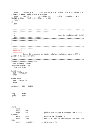 subwf contenu_w,w ; w = contenu_w - w c-à-d w = w - case71h = w
- [0x71] = 0X55 - 0X26 = 0X2F = 00101111
movwf case71h ; case71h = w c-à-d case71h = w -
[0x71] ou bien [71h] = W – [71h] = = 0X2F
return
;}
END
;;;;;;;;;;;;;;;;;;;;;;;;;;;;;;;;;;;;;;;;;;;;;;;;;;;;;;;;;;;;;;;;;;;;;;;;;;;;;;;;;;
;;;;;;;;;;;;;;;;;;;;;;;;;;;;;;;;;;;;;;;;;;;;
;
; pour la simulaion voir la RAM
;;;;;;;;;;;;;;;;;;;;;;;;;;;;;;;;;
;*********************************************************************************
*****************************
;
*
;*********************************************************************************
*****************************
; EXERCICE 3
; ==========
; Donner le programme qui copie l'alphabet majuscule dans la RAM à
partir de la position 190h
;
;*********************************************************************************
*****************************
list p=16f877 , r=dec
#include p16f877.inc
__CONFIG H'3F39'
bank0 macro
bcf STATUS,IRP
endm
bank1 macro
bsf STATUS,IRP
endm
caractere EQU 0X1E0
org 0x00
goto start
start
bank1
movlw 90h
movwf FSR ;// pointer sur la case d'addresse 190h : FSR =
&[190h];
movlw 0X41 ;// ASCII de la caracere 'A'
movwf INDF ;// mettre 'A' dans la case pointer par FSR c-à-d
190h
movwf caractere ;// caractere = 'A'
 